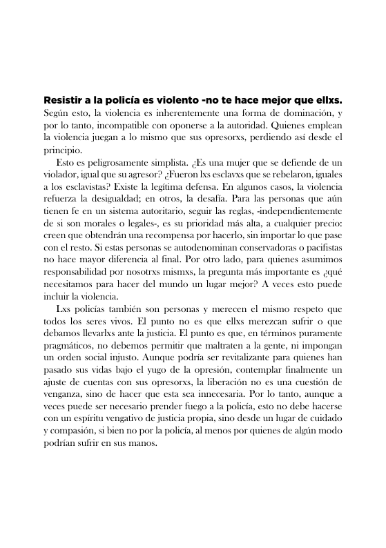 Resistir a la policia es violento -no te hace mejor que ellxs. Segin esto, la violencia es inherentemente una forma de dominacion, y por lo tanto, incompatible con oponerse a la autoridad. Quicnes ex la violencia juegan a lo mismo que sus opresorss, perdiendo asi desde ¢l principio.  Esto es peligrosamente simplista. ¢Es una mujer que se defiende de un violador, igual que suagresor? ¢Fueron s esclavxs que se rebelaron, iguales alos exclavistas? Existe la legit . En algu ala desigualdad; en otros, la desafia. Para las pe 1 fe en un sistema autoritario, seguir las reglas, -independ Jes-, es su prioridad m  plean  a defen os casos, la viol  el  tie de si son morales o lega ereen que obtendrin una reco con el resto.  wente alia, a cualquier prec importar o que pasc i conservadoras o pacifistas  erlo, i  spensa por b  Si estas personas se autodenon 10 hace mayor diferencia al final. Por otro lado, para quienes asu responsabilidad por nosotrxs mismys, la pregunta ms importante e necesitamos para hacer del mundo un lugar mejor? A veces esto py  la violencia.  Las policias también son personas y merecen ¢l mismo respeto que todos los seres vivos. El punto debamos llevarlys ante la justiia. El punto es que, pragmiticos, no debemos permitir g un orden social injusto. Aunque podria ser revitalizan pasado sus vidas bajo el yugo de contemplar finalme ajuste de cuentas con sus opresorss, la liberacio venganza, sino de hacer que esta sea aria. Por lo tanto, aunque a veces puede ser necesario prender fuego a la policia, esto no debe hacerse engativo de justicia propia, sino desde un lugar de cuidado o por la policia, al menos por quicnes de algin  nodo  